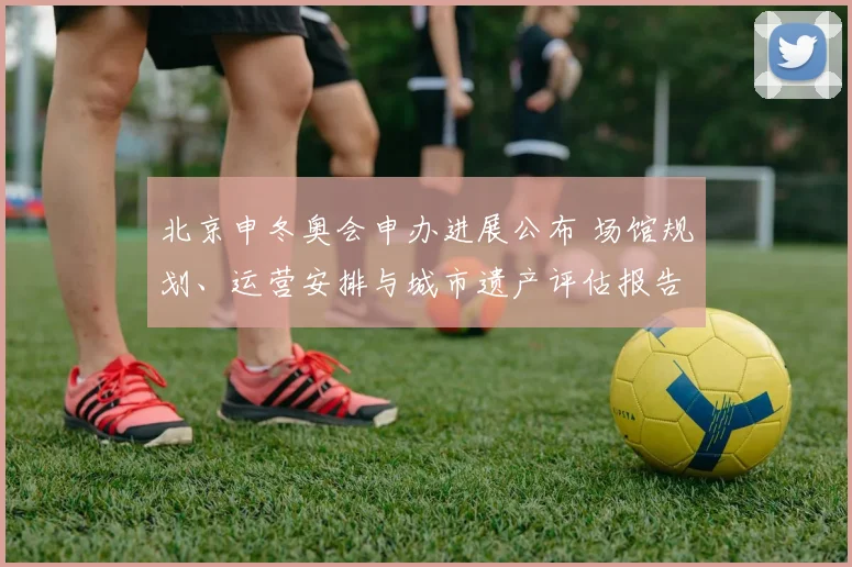 北京申冬奥会申办进展公布 场馆规划、运营安排与城市遗产评估报告发布