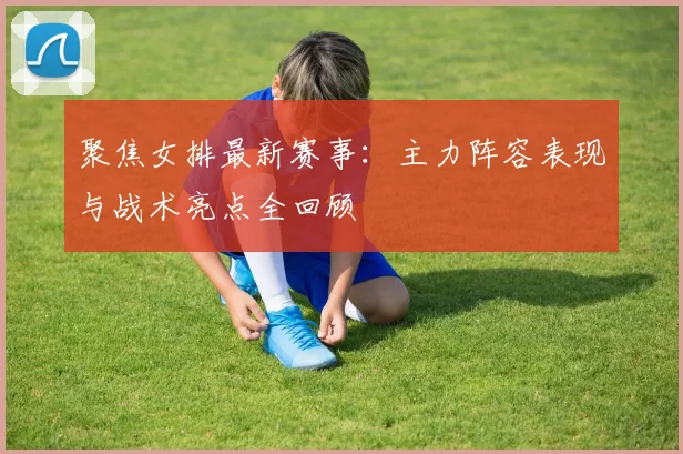 聚焦女排最新赛事：主力阵容表现与战术亮点全回顾