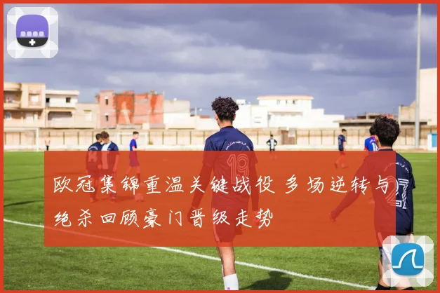 欧冠集锦重温关键战役 多场逆转与绝杀回顾豪门晋级走势